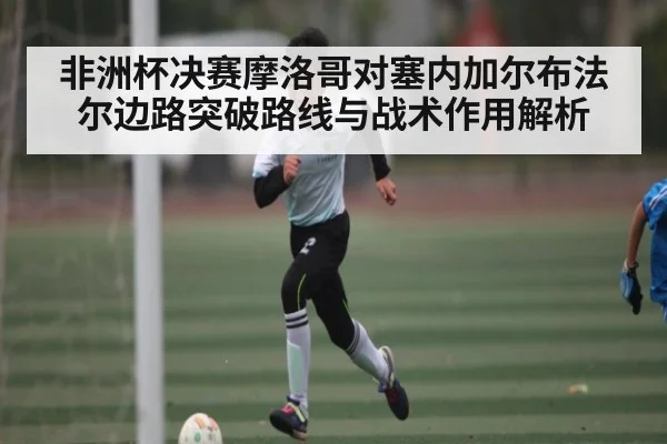 非洲杯决赛摩洛哥对塞内加尔布法尔边路突破路线与战术作用解析