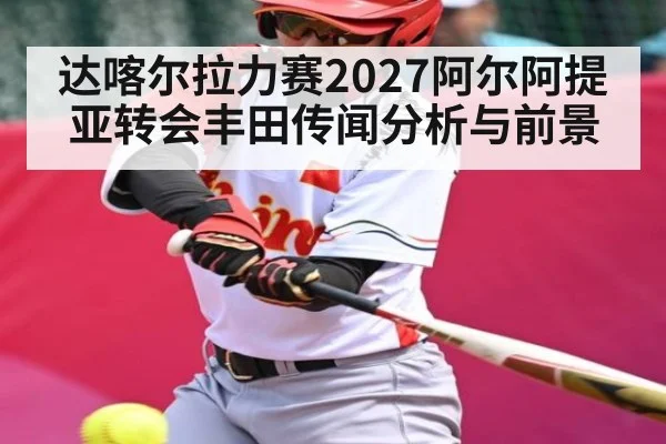达喀尔拉力赛2027阿尔阿提亚转会丰田传闻分析与前景（NG28）