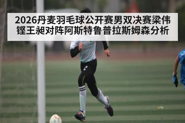 2026丹麦羽毛球公开赛男双决赛梁伟铿王昶对阵阿斯特鲁普拉斯姆森分析（NG28）